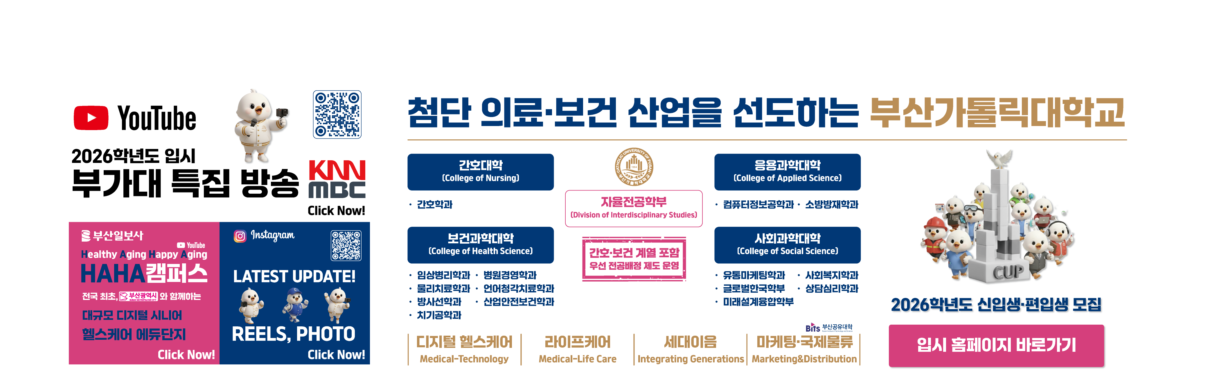 2026학년도 부가대 특집 방송 KNN MBC Click Now! QR코드:https://youtube.com/@cup_?si=3gs50BBOFN9QsF40 / URL:https://www.youtube.com/@cup_ / 부산일보사/YouTube/Healthy Aging Happy Aging/HAHA캠퍼스/전국 최초, 부산광역시와 함께하는 대규모 디지털 시니어 헬스케어 에듀단지/Click Now! URL:https://www.youtube.com/watch?v=fYF7qyPHjQI / Instagram/LATEST UPDATE! REELS, PHOTO/Click Now!/QR코드:https://www.instagram.com/cup.ac.kr_?igsh=MWF5eGo0bjI2OHczeg==/첨단 의료·보건 산업을 선도하는 부산가톨릭대학교/자율전공학부/(Division of Interdisciplinary Studies)/간호·보건 계열 포함 우선 전공배정 제도 운영/간호대학 (College of Nursing)/·간호학과/응용과학대학 (College of Applied Science)/ ·컴퓨터정보공학과 · 소방방재학과/보건과학대학/·임상병리학과·병원경영학과·물리치료학과·언어청각치료학과·방사선학과·산업안전보건학과·치기공학과/사회과학대학 (College of Social Science)/·유통마케팅학과·글로벌한국학부 ·미래설계융합학부·사회복지학과·상담심리학과/디지털 헬스케어 Medical-Technology,라이프케어 Medical-Life Care,세대이음 Integrating Generations,마케팅·국제물류,Marketing&Distribution/2026학년도 신입생·편입생 모집 / 입시홈페이지 URL:https://ipsi.cup.ac.kr/ipsi/main.do
